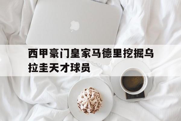 西甲豪门皇家马德里挖掘乌拉圭天才球员