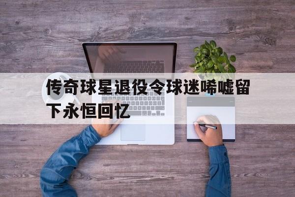 包含传奇球星退役令球迷唏嘘留下永恒回忆的词条