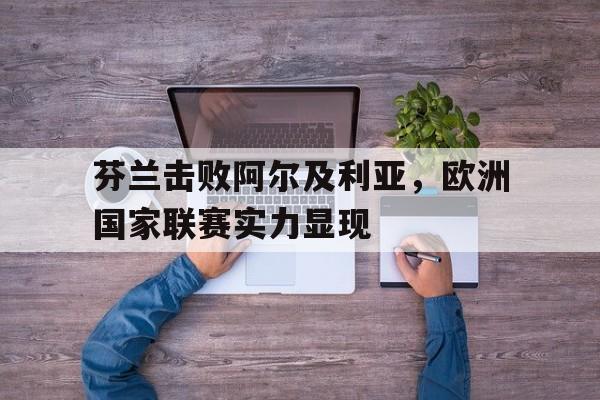 关于芬兰击败阿尔及利亚，欧洲国家联赛实力显现的信息